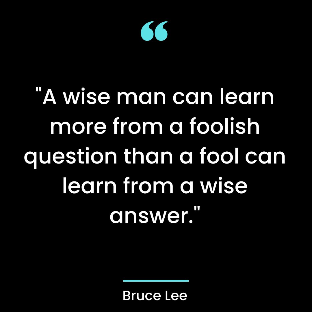 “A wise man can learn more from a foolish question than a fool can learn from a wise answer.”