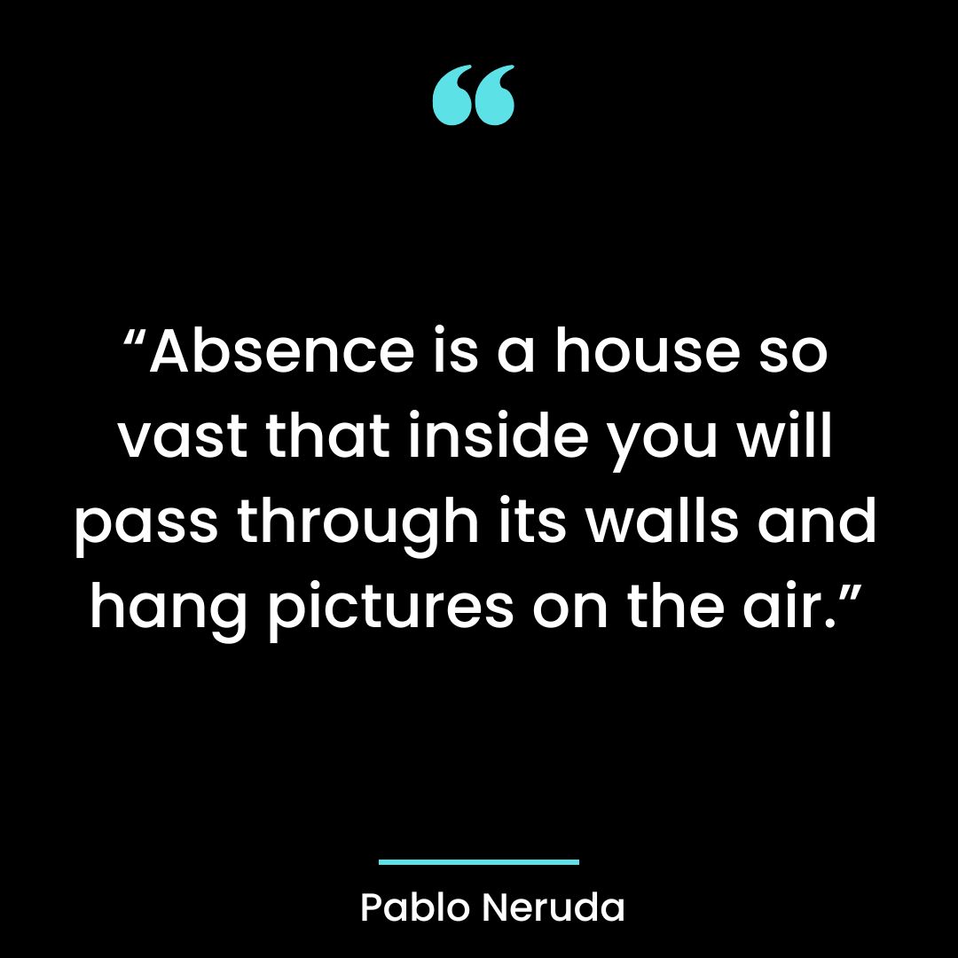 “Absence is a house so vast that inside you will pass through its walls and hang pictures on the air.”