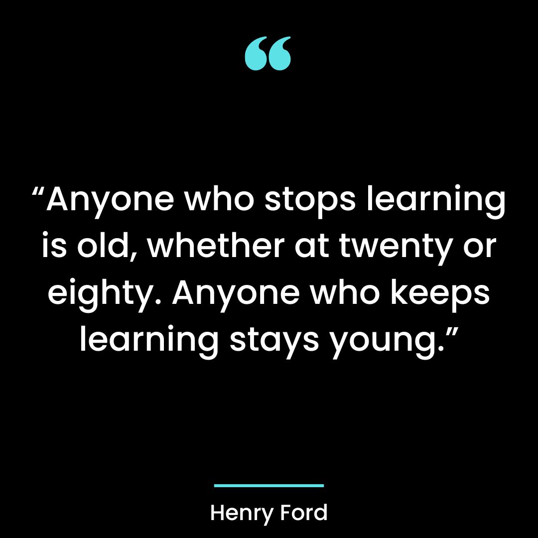 “Anyone who stops learning is old, whether at twenty or eighty. Anyone who keeps learning stays young