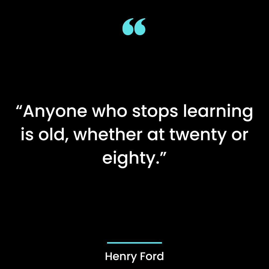 Anyone who stops learning is old, whether at twenty or eighty.