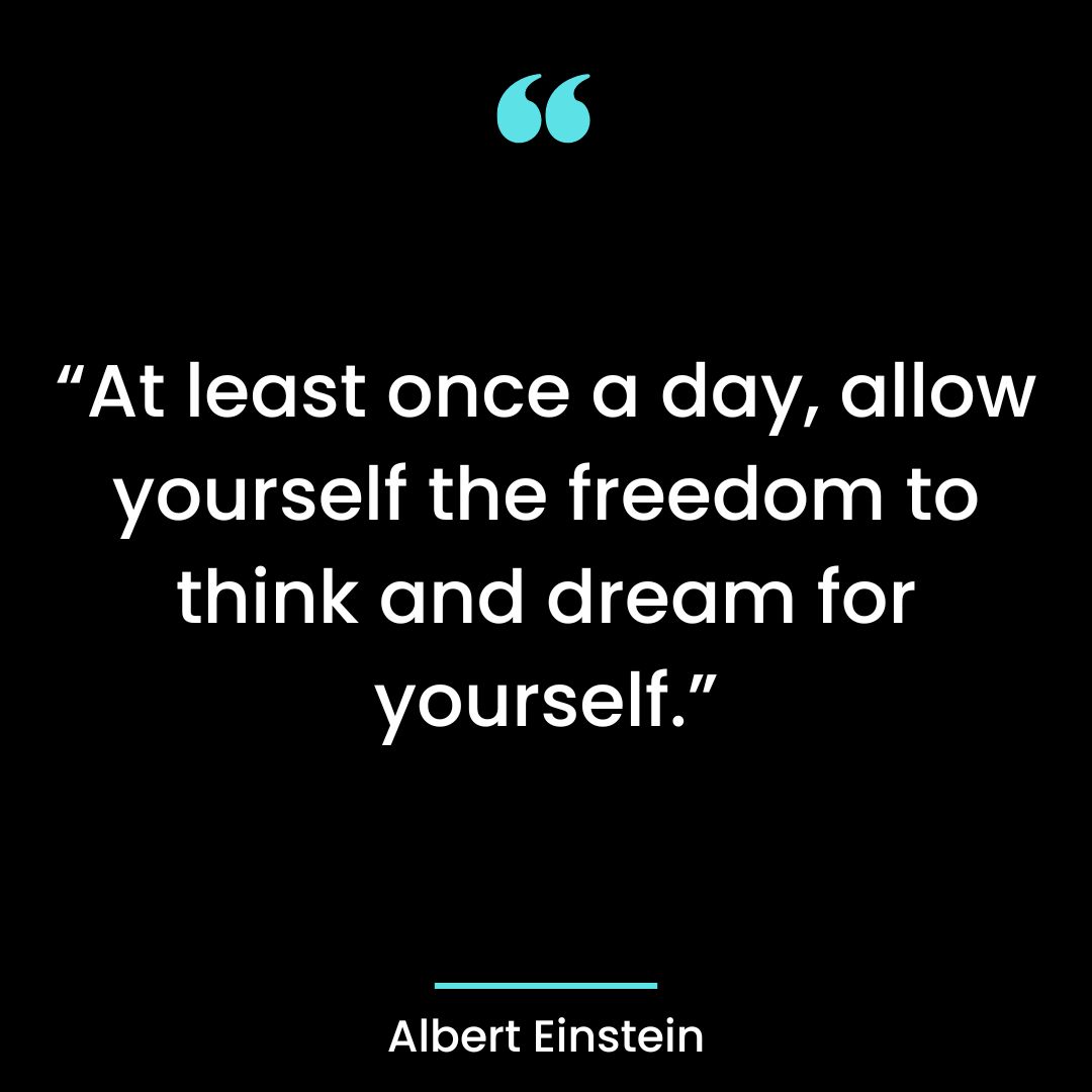 “At least once a day, allow yourself the freedom to think and dream for yourself.”