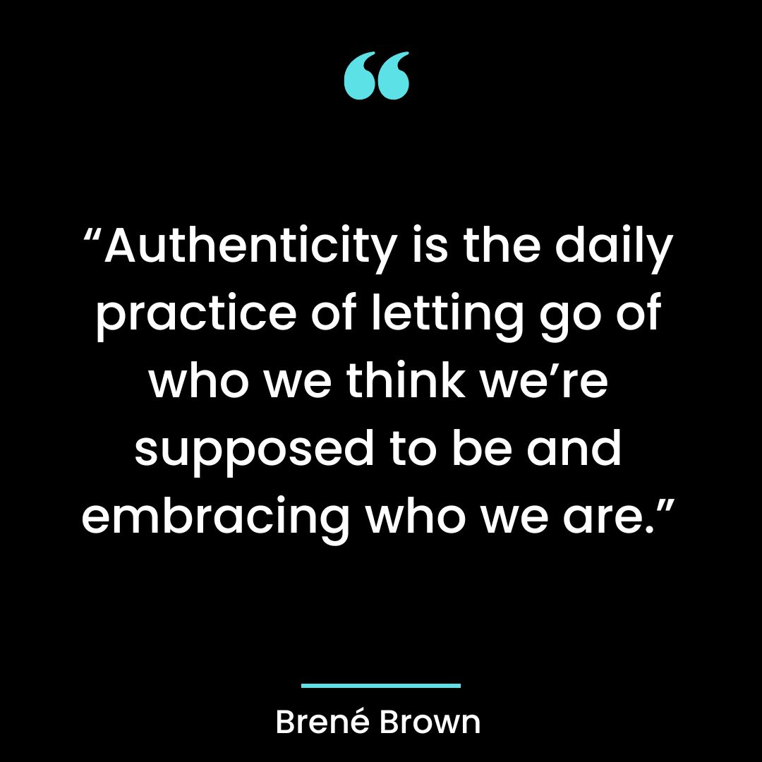 “Authenticity is the daily practice of letting go of who we think we’re supposed to