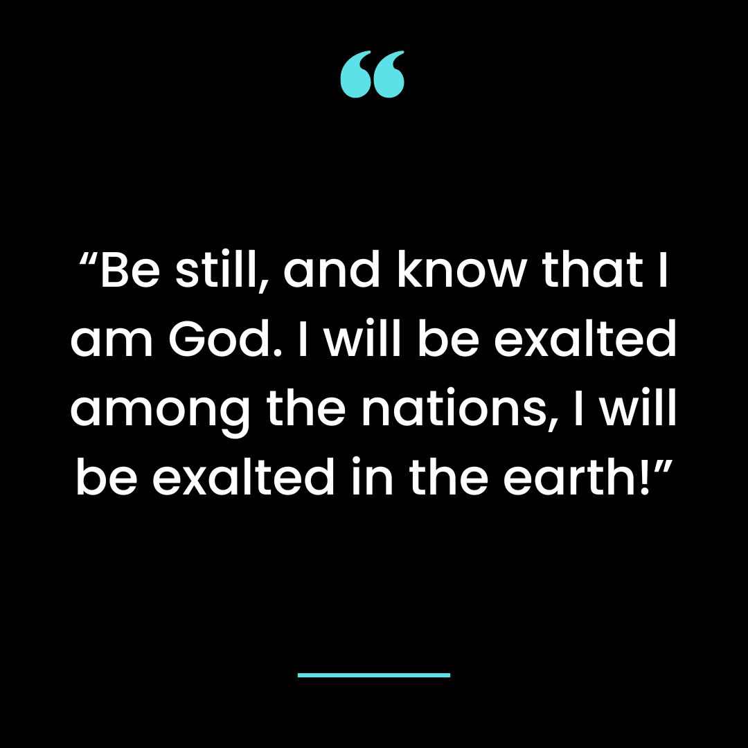 “Be still, and know that I am God. I will be exalted among the nations