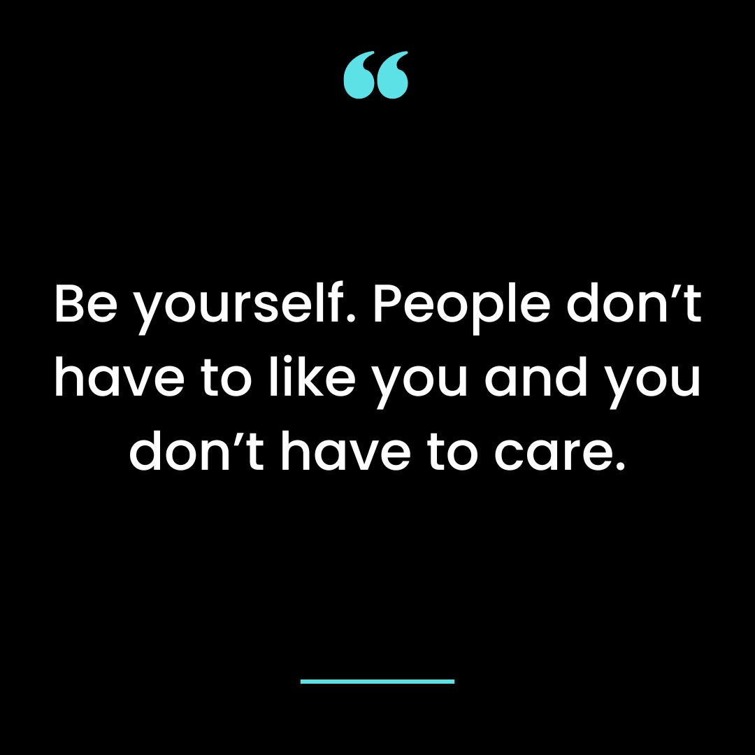 Be yourself. People don’t have to like you and you don’t have to care.