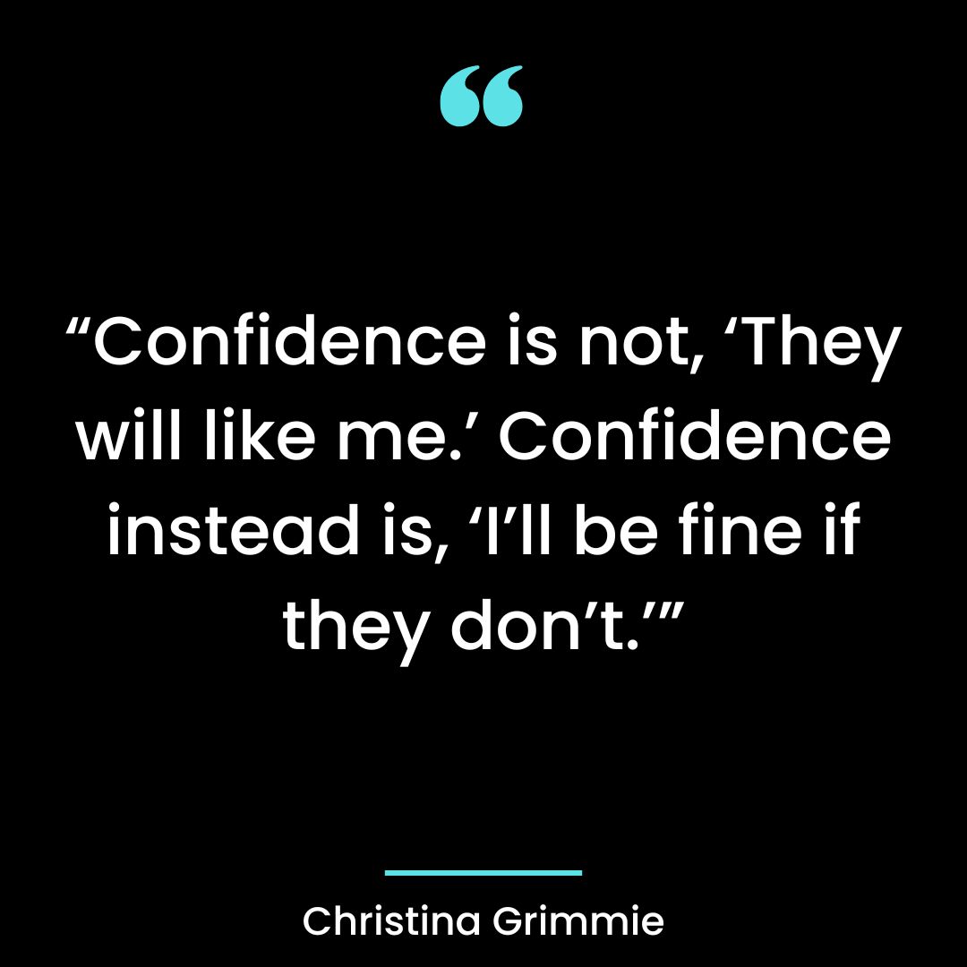 “Confidence is not, ‘They will like me.’ Confidence instead is, ‘I’ll be fine if they don’t.