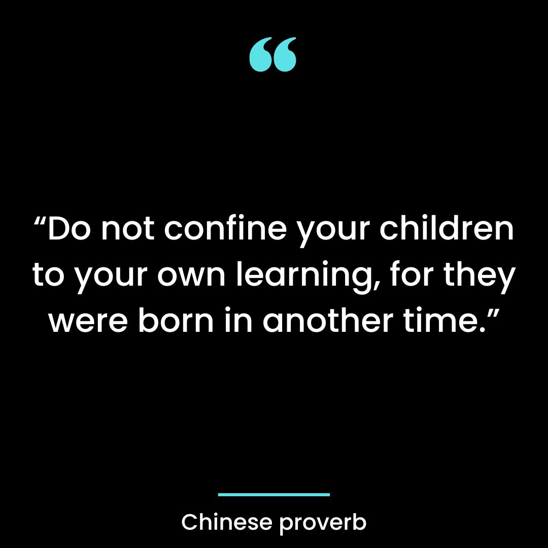 “Do not confine your children to your own learning, for they were born in another time.”