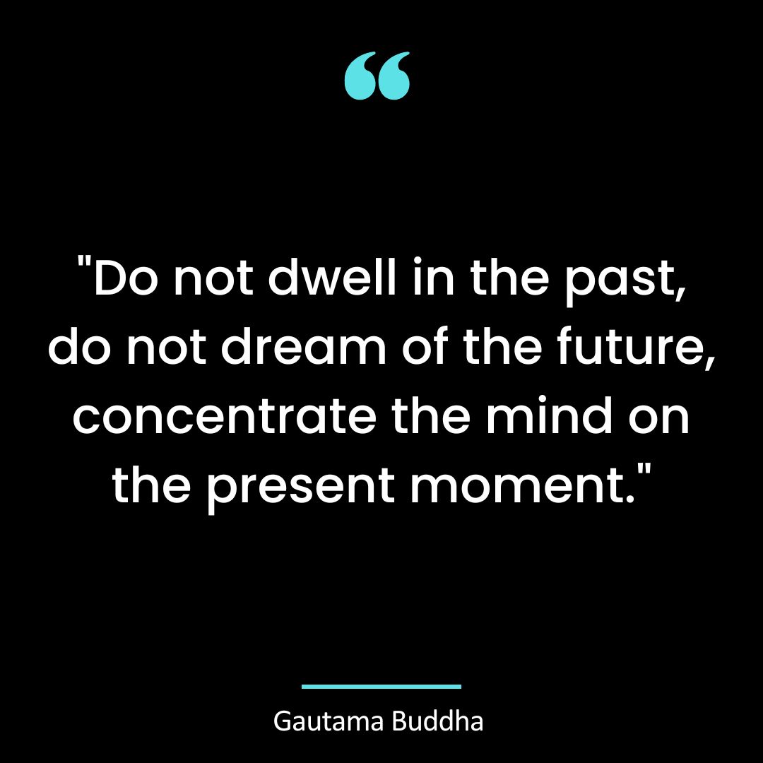 “Do not dwell in the past, do not dream of the future, concentrate the mind on the present