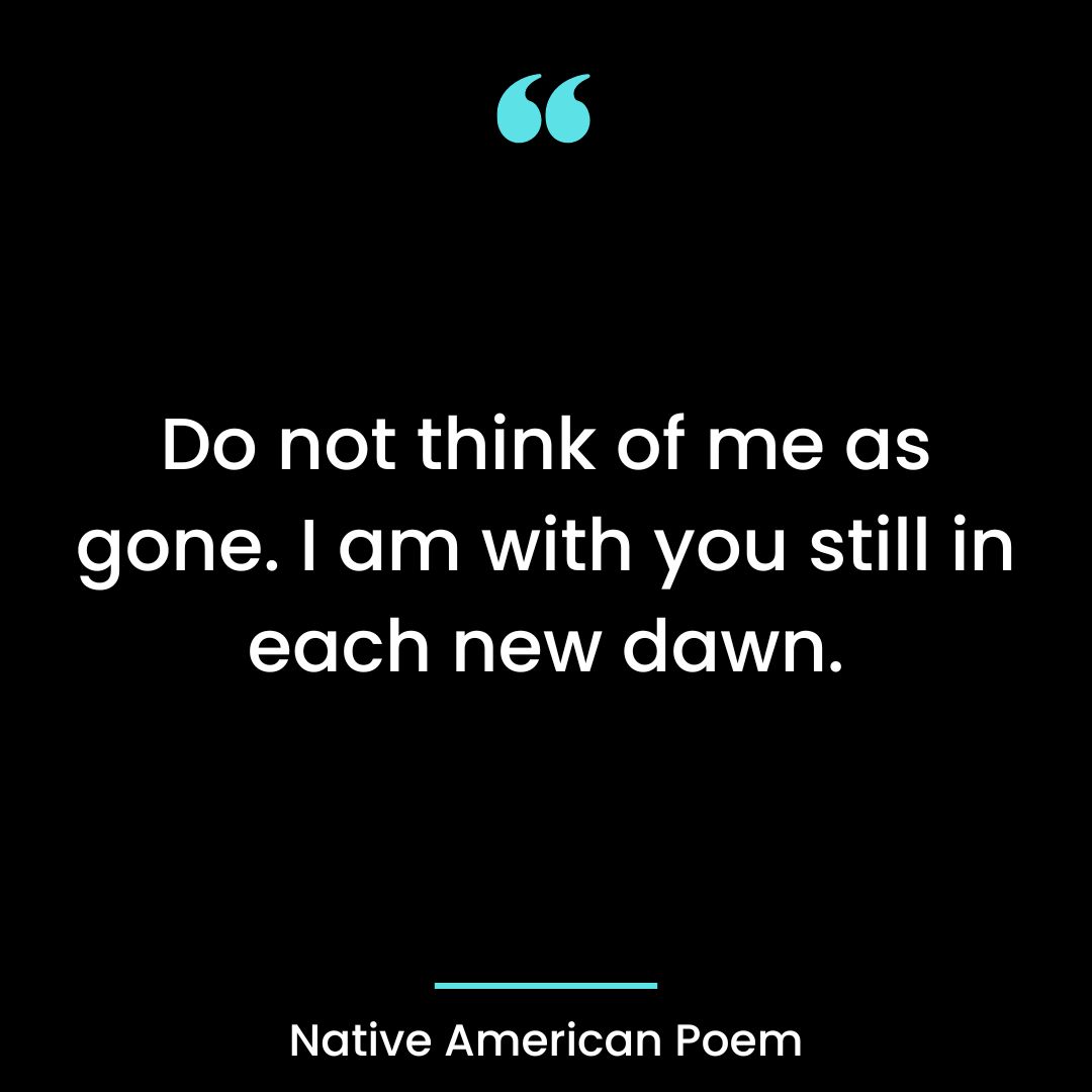 Do not think of me as gone. I am with you still in each new dawn.