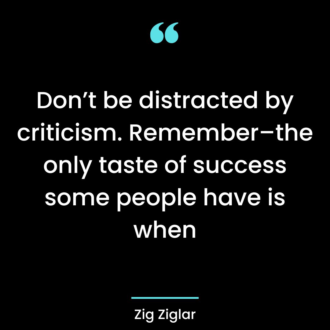 Don’t be distracted by criticism. Remember–the only taste of success some people have is when