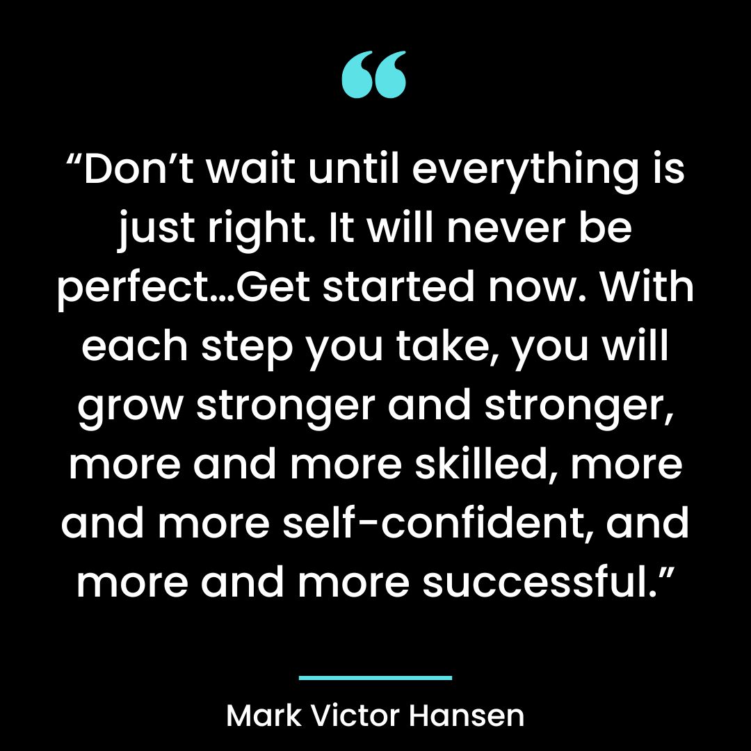 “Don’t wait until everything is just right. It will never be perfect…Get started now.