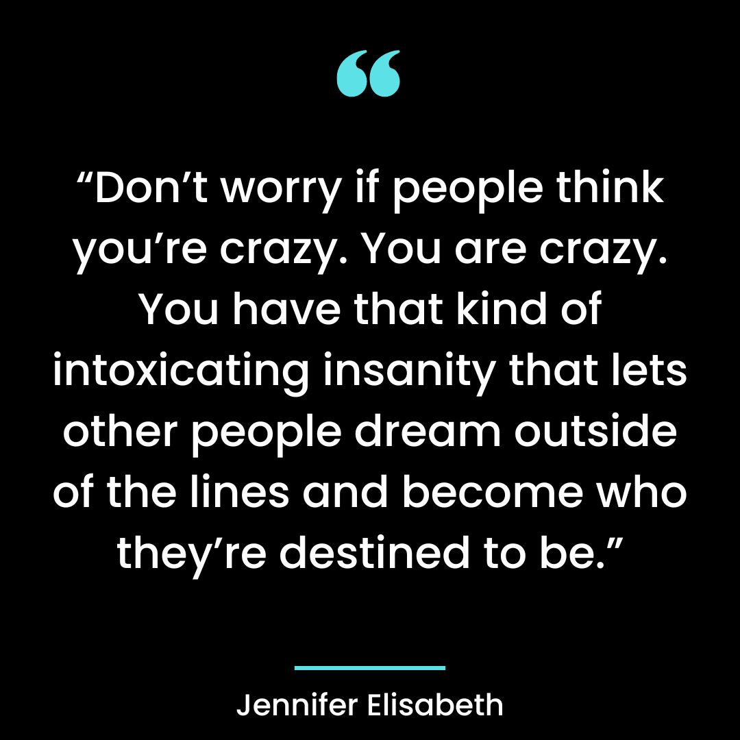 “Don’t worry if people think you’re crazy. You are crazy. You have that kind of intoxicating