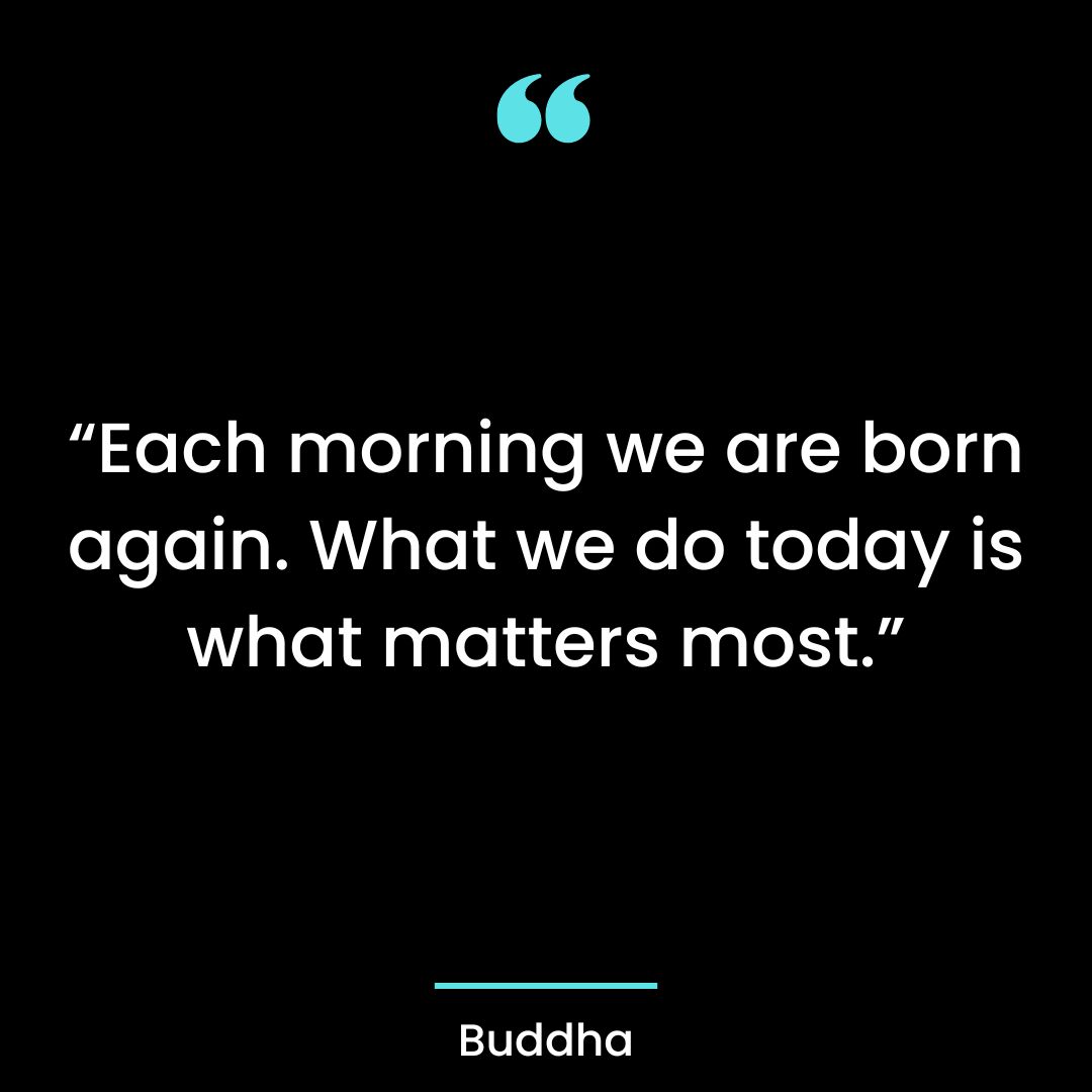 “Each morning we are born again. What we do today is what matters most “