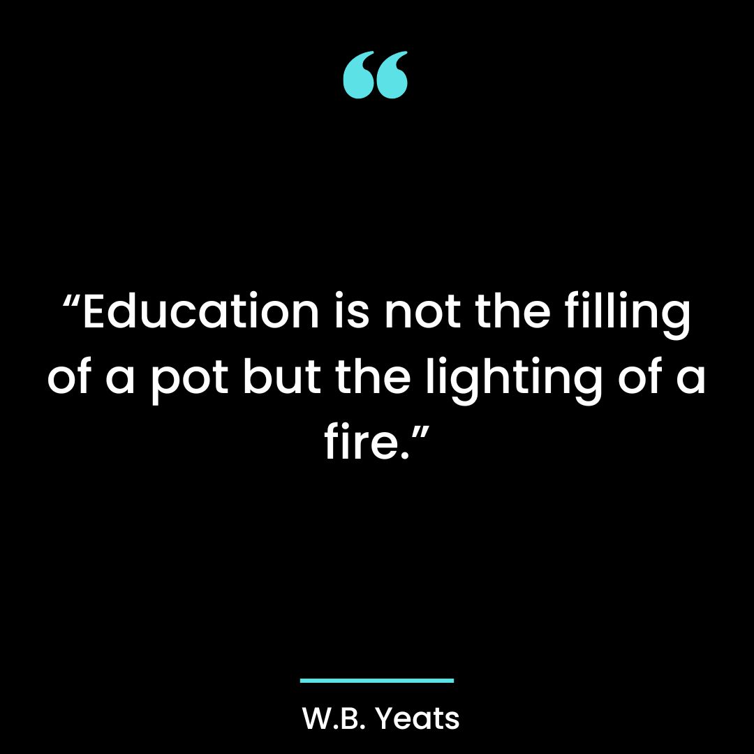 “Education is not the filling of a pot but the lighting of a fire.”