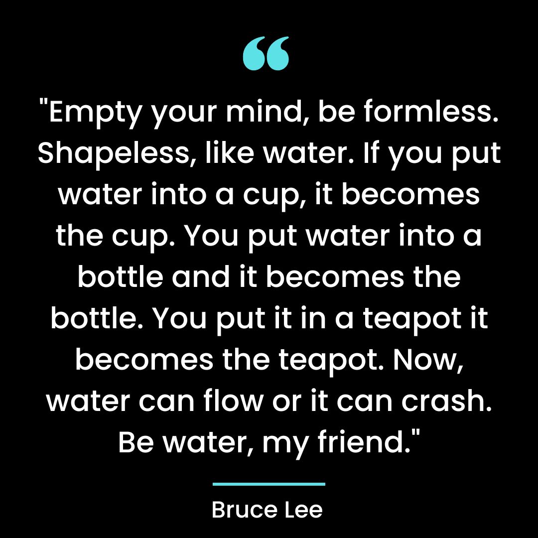 “Empty your mind, be formless. Shapeless, like water. If you put water into a cup, it becomes