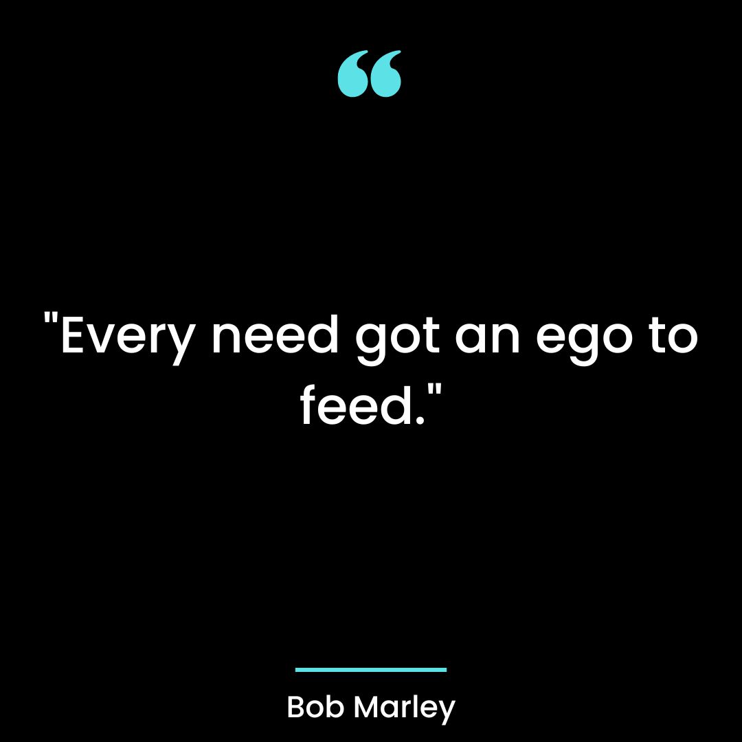 “Every need got an ego to feed.”