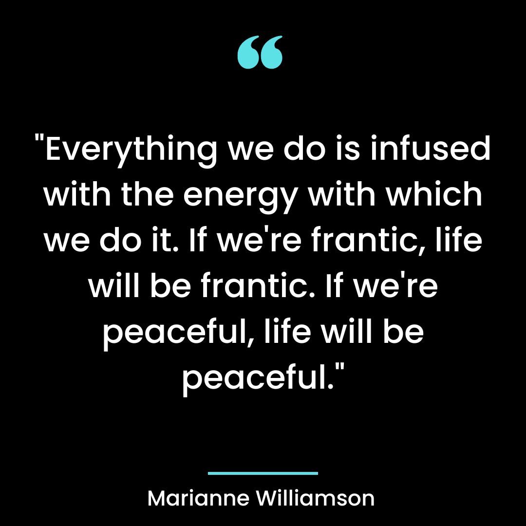 “Everything we do is infused with the energy with which we do it. If we’re frantic, life will be frantic.