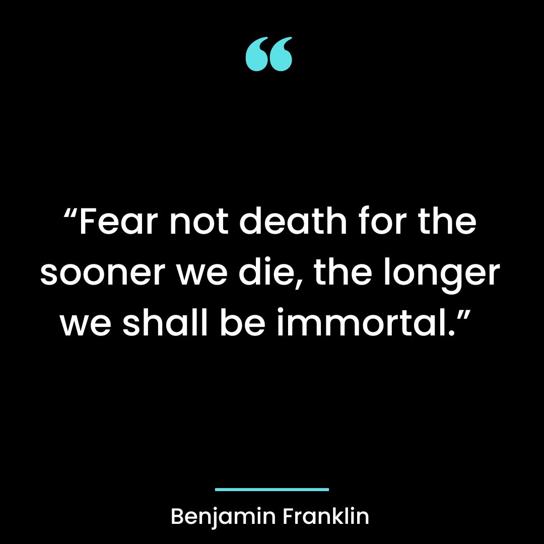 “Fear not death for the sooner we die, the longer we shall be immortal.”