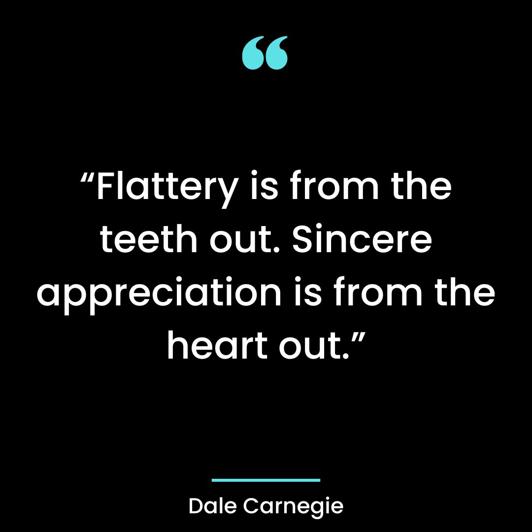 “Flattery is from the teeth out. Sincere appreciation is from the heart out.”