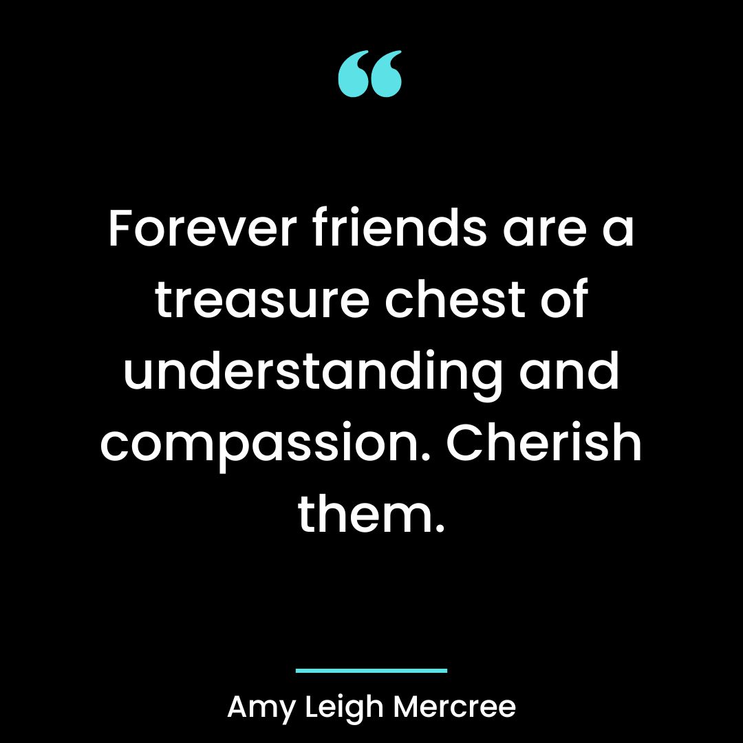Forever friends are a treasure chest of understanding and compassion. Cherish them.