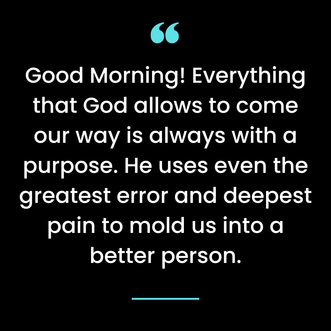 Good Morning! Everything that God allows to come our way is always with a purpose.