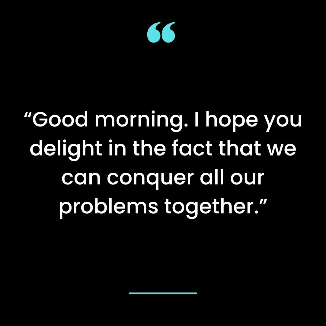 “Good morning. I hope you delight in the fact that we can conquer all our problems together.”