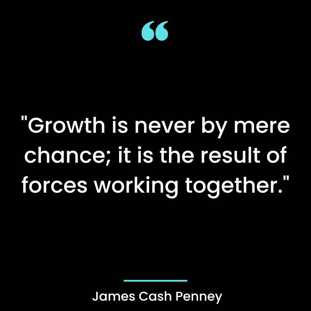 “Growth is never by mere chance; it is the result of forces working together.”
