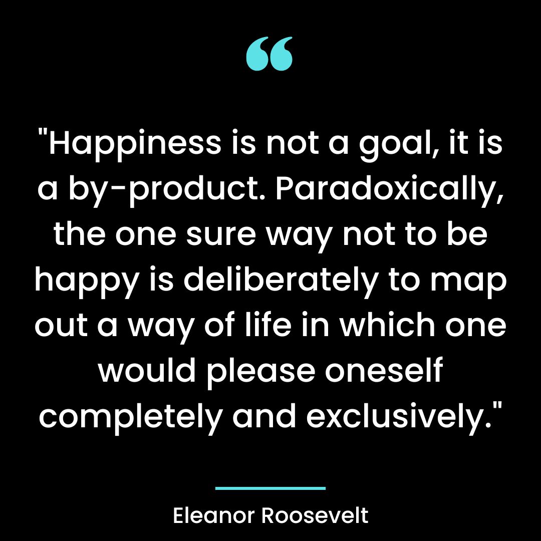 “Happiness is not a goal, it is a by-product. Paradoxically, the one sure way not to be