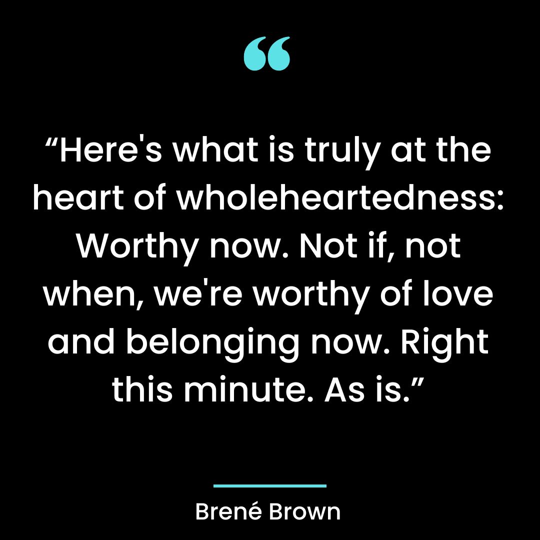 “Here’s what is truly at the heart of wholeheartedness: Worthy now, not if, not