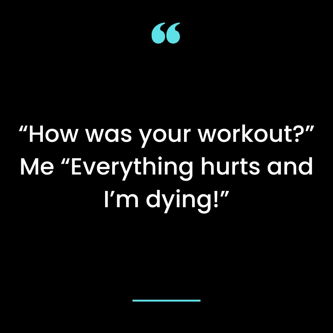 “How was your workout?” Me “Everything hurts and I’m dying!”