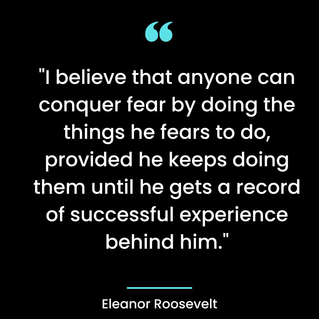 “I believe that anyone can conquer fear by doing the things he fears to do, provided he keeps