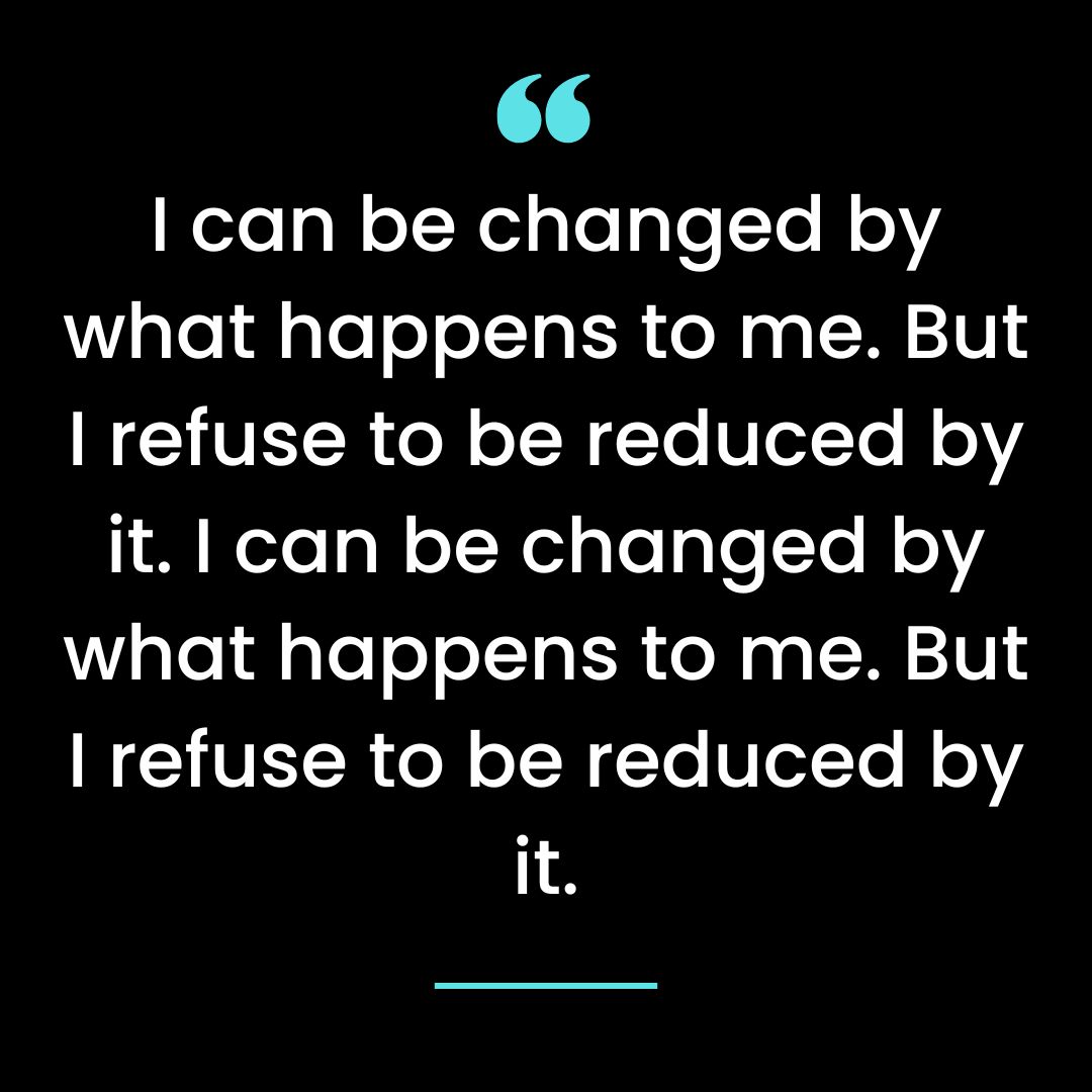 I can be changed by what happens to me. But I refuse to be reduced by it.
