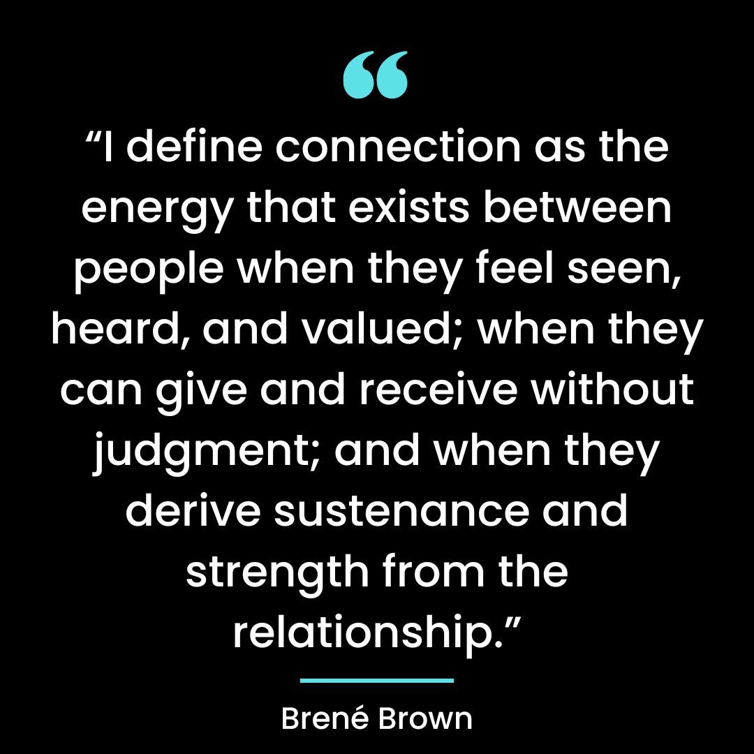 “I define connection as the energy that exists between people when they feel seen