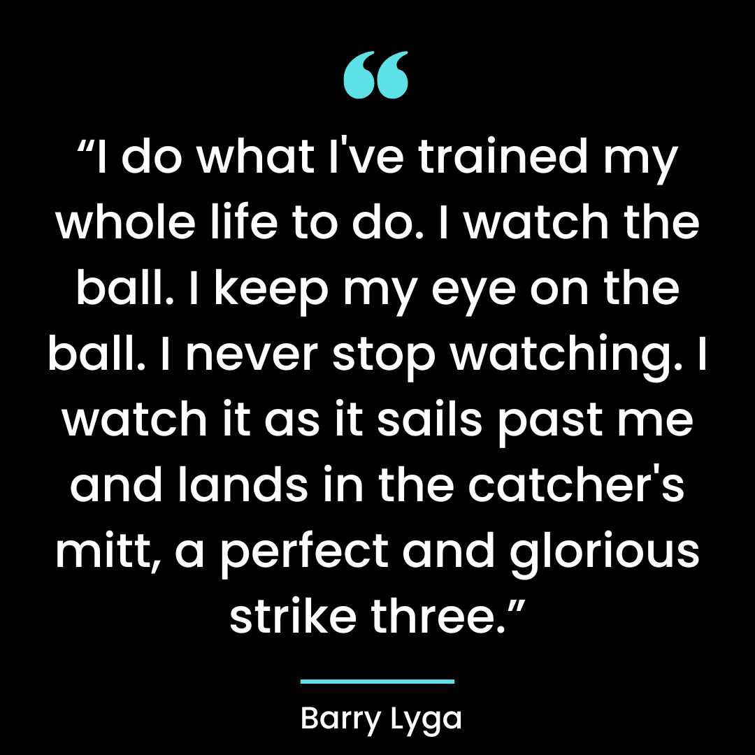 “I do what I’ve trained my whole life to do. I watch the ball. I keep my eye on the ball.