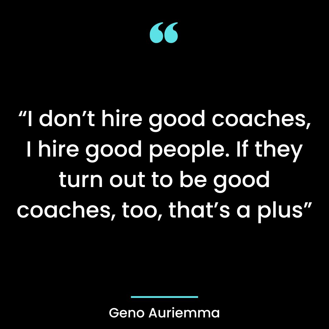 “I don’t hire good coaches, I hire good people. If they turn out to be good coaches, too