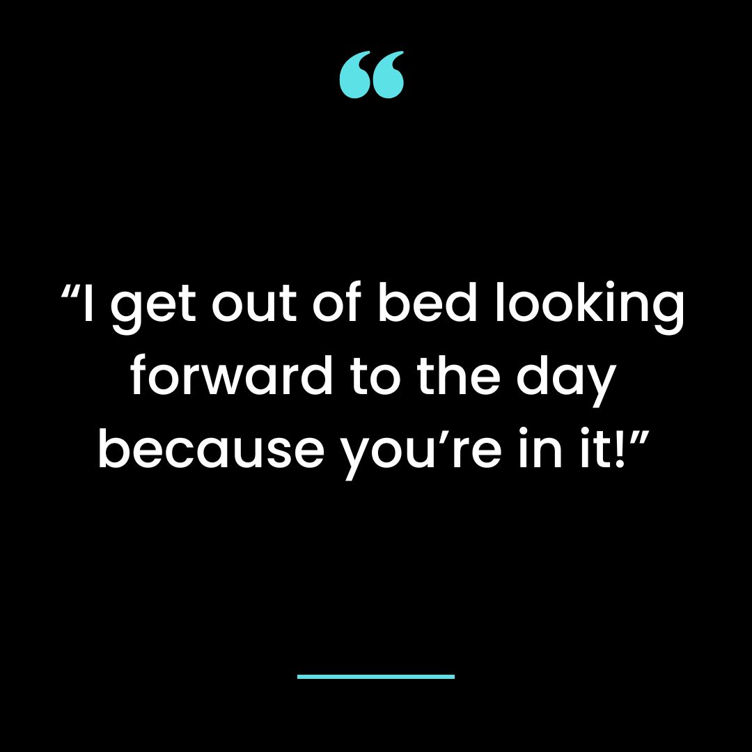 “I get out of bed looking forward to the day because you’re in it!”
