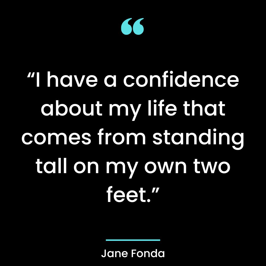 “I have a confidence about my life that comes from standing tall on my own two feet.”