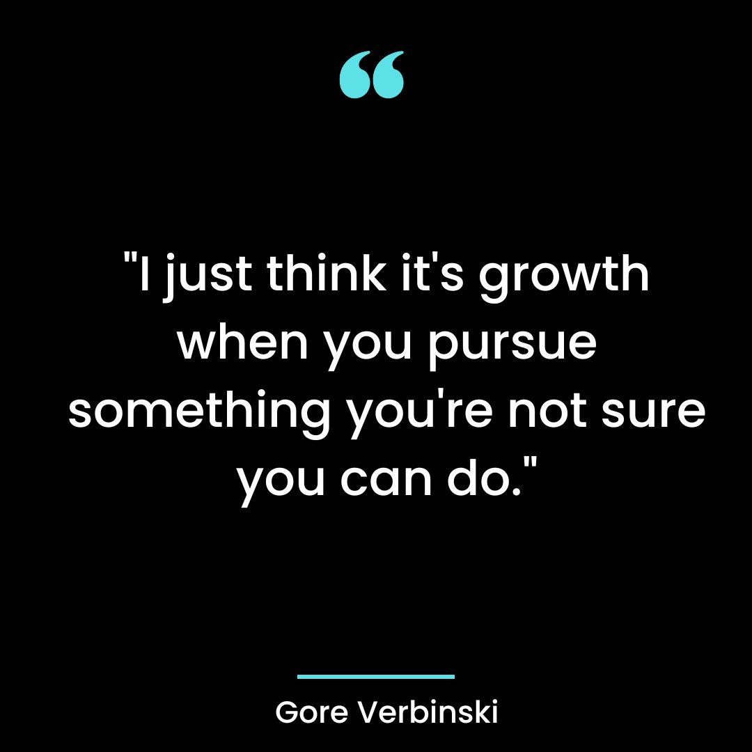 “I just think it’s growth when you pursue something you’re not sure you can do.”