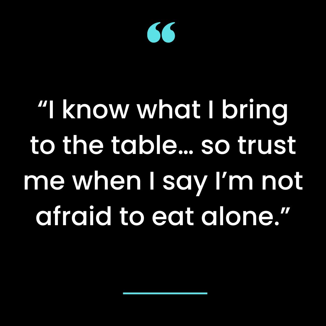 “I know what I bring to the table… so trust me when I say I’m not afraid to eat alone.”