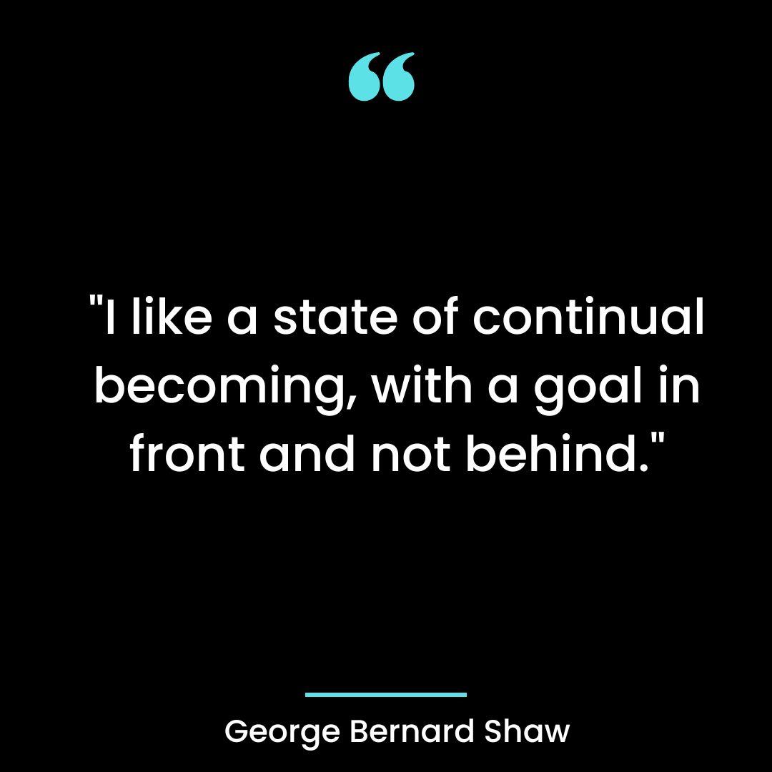 “I like a state of continual becoming, with a goal in front and not behind.”