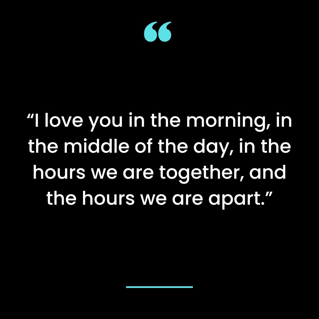 “I love you in the morning, in the middle of the day, in the hours we are together, and the hours we are apart.”