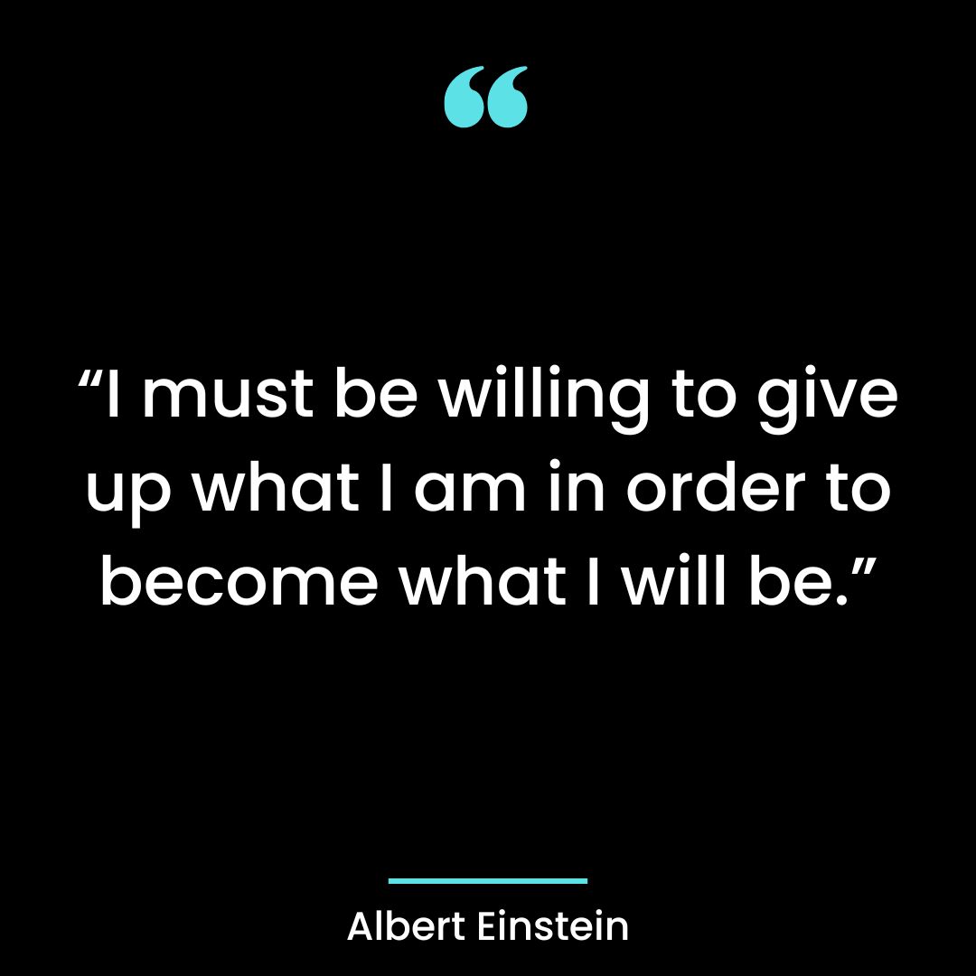 “I must be willing to give up what I am in order to become what I will be.”