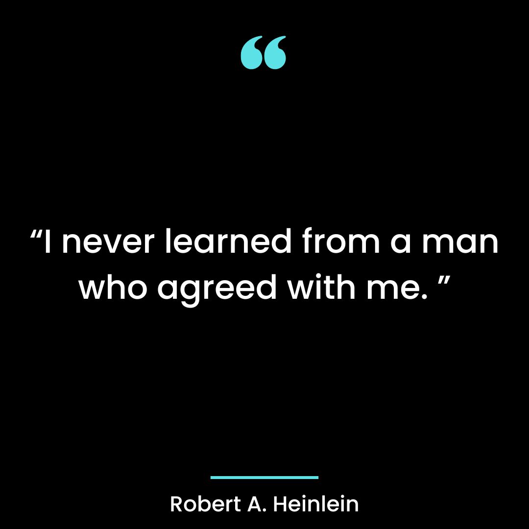I never learned from a man who agreed with me.