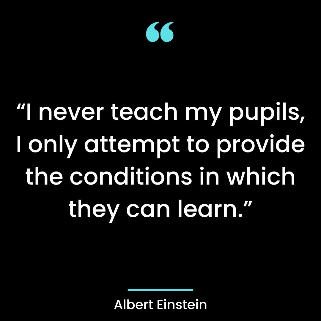 “I never teach my pupils, I only attempt to provide the conditions in which they can learn.”
