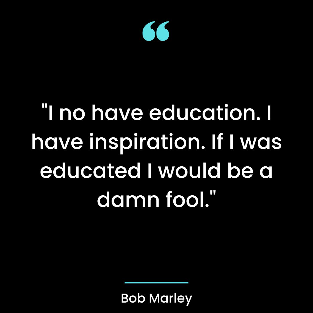 “I no have education. I have inspiration. If I was educated I would be a damn fool.”