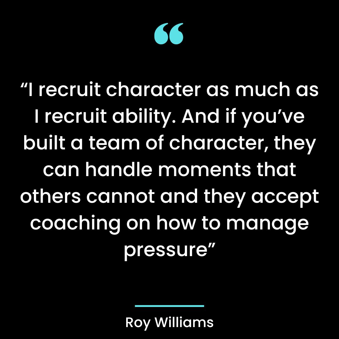 “I recruit character as much as I recruit ability. And if you’ve built a team of character,