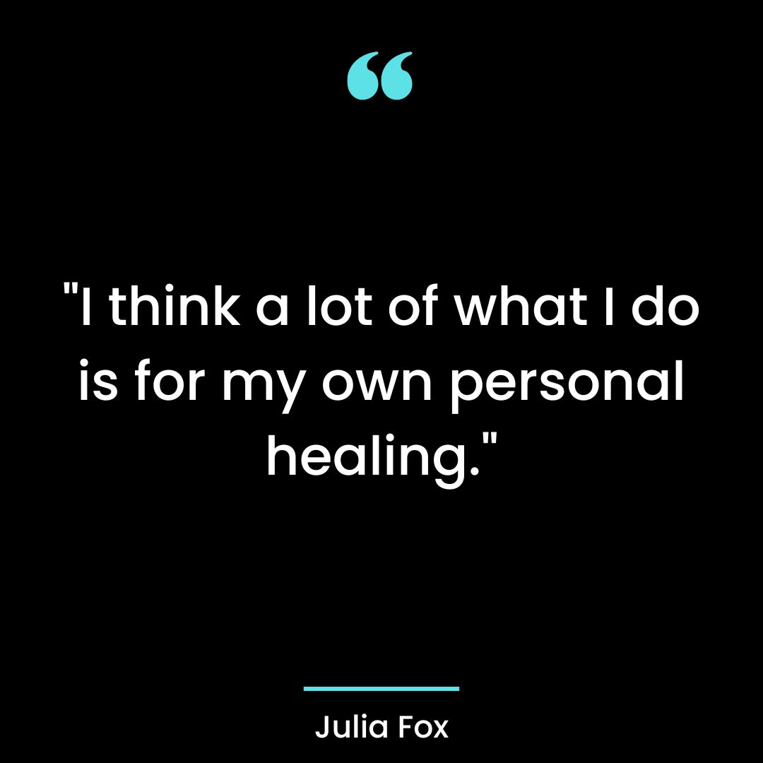 I think a lot of what I do is for my own personal healing.