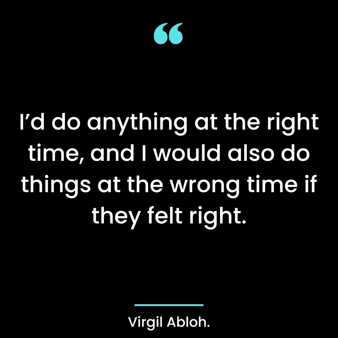 I’d do anything at the right time, and I would also do things at the wrong time if they felt right.