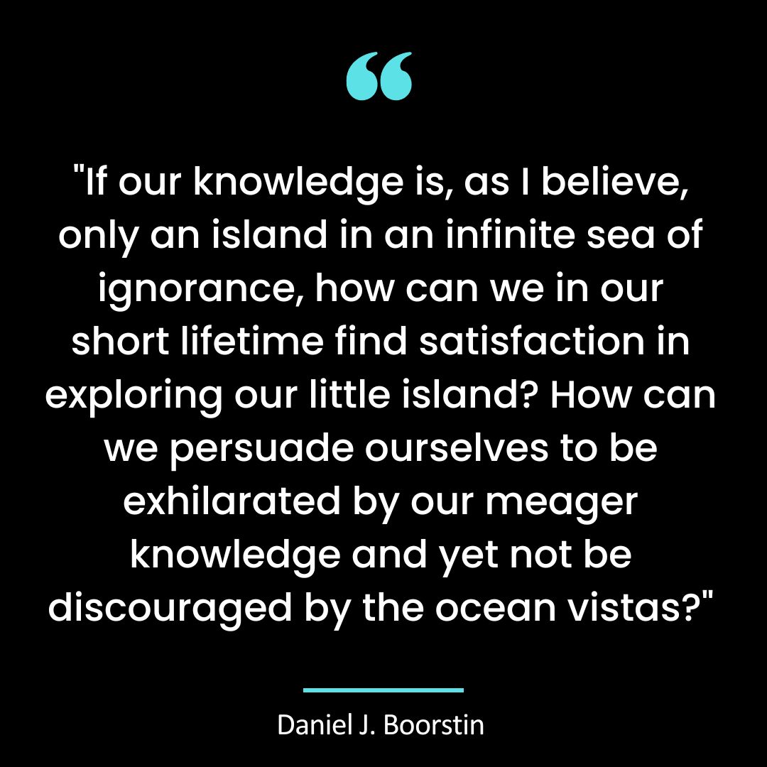 “If our knowledge is, as I believe, only an island in an infinite sea of ignorance, how can we