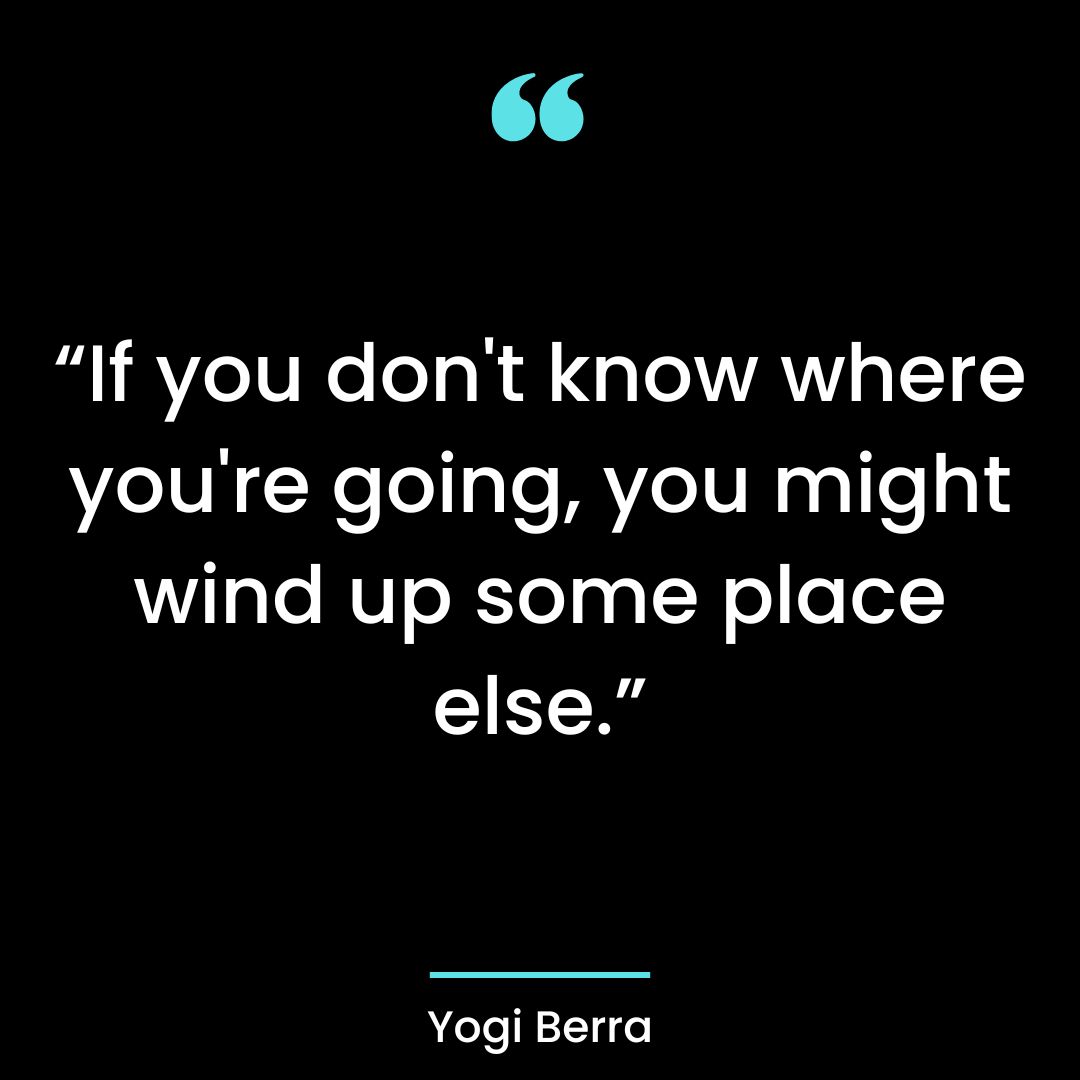 “If you don’t know where you’re going, you might wind up some place else.”