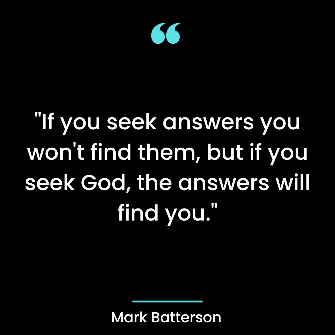 “If you seek answers you won’t find them, but if you seek God, the answers will find you.”